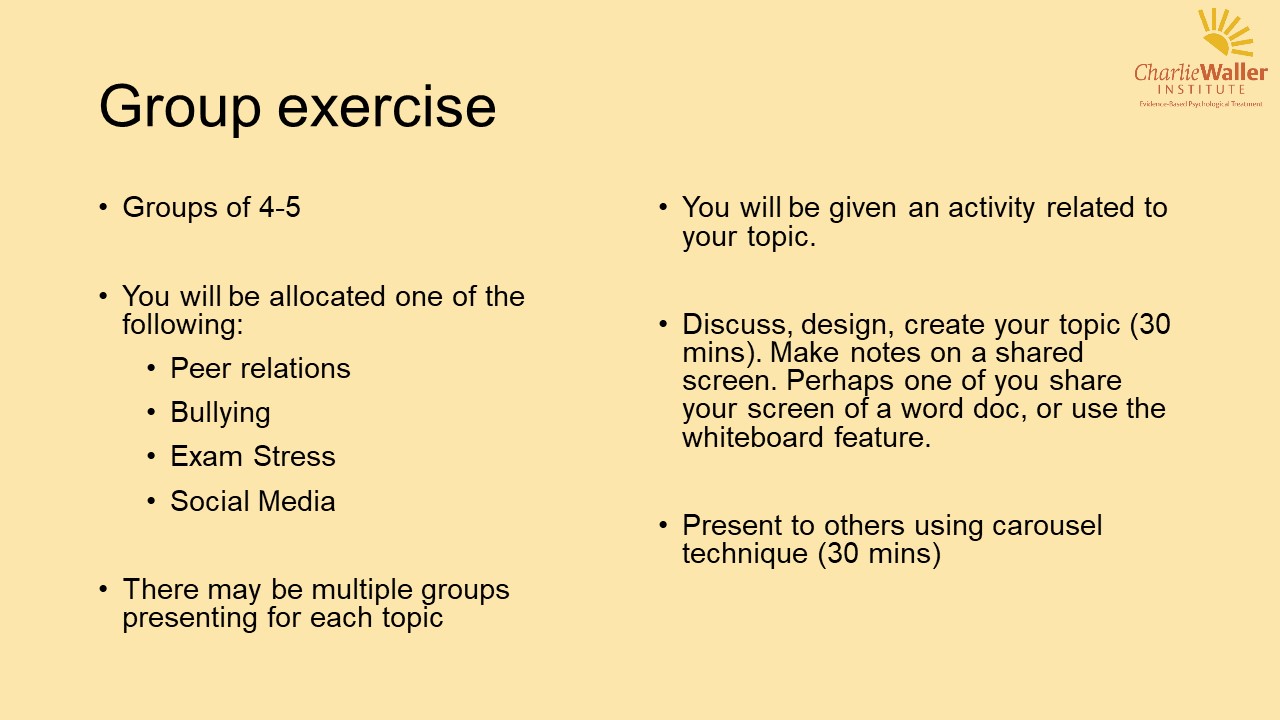 Groups of 4-5 You will be allocated one of the following: - peer relations - bullying - exam stress - social media There may be multiple groups presenting for each topic You will be given an activity related to your topic Discuss, design, create your topic (30 mins) make notes on a shared screen. Perhaps one of you share your screen on a Word doc, or use the whiteboard feature. Present to others using carousel technique (30 mins)