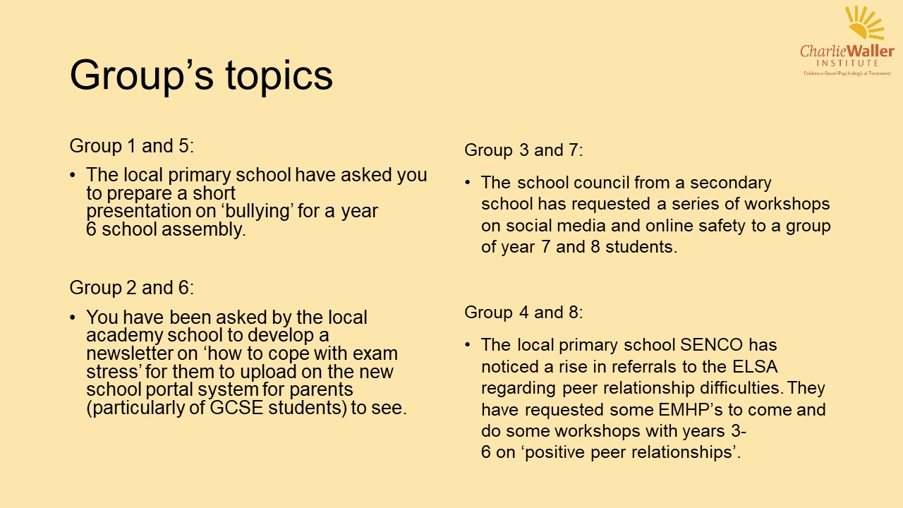 Group 1 and 5: The local primary school have asked you to prepare a short presentation on 'bullying' for a year 6 school assembly Group 2 and 6: You have been asked by the local academy school to develop a newsletter on how 'how to cope with exam stress' for them to upload on the new school portal system for parents (particularly of GCSE students) to see. Group 3 and 7: The school council from a secondary school has requested a series of workshops on social media and online safety to a group of year 7 and 8 students Group 4 and 8: The local primary school SENCO has noticed a rise in referrals to the ELSA regarding peer relationship difficulties. they have requested some EMHPs to come and do some workshops with years 3-6 on 'positive peer relations'.